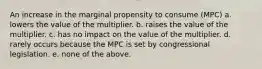 An increase in the marginal propensity to consume (MPC) a. lowers the value of the multiplier. b. raises the value of the multiplier. c. has no impact on the value of the multiplier. d. rarely occurs because the MPC is set by congressional legislation. e. none of the above.