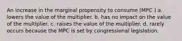 An increase in the marginal propensity to consume (MPC ) a. lowers the value of the multiplier. b. has no impact on the value of the multiplier. c. raises the value of the multiplier. d. rarely occurs because the MPC is set by congressional legislation.