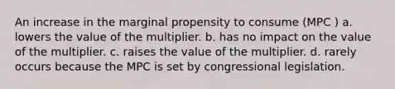 An increase in the marginal propensity to consume (MPC ) a. lowers the value of the multiplier. b. has no impact on the value of the multiplier. c. raises the value of the multiplier. d. rarely occurs because the MPC is set by congressional legislation.