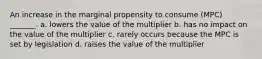 An increase in the marginal propensity to consume (MPC) _______. a. lowers the value of the multiplier b. has no impact on the value of the multiplier c. rarely occurs because the MPC is set by legislation d. raises the value of the multiplier