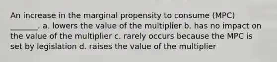 An increase in the marginal propensity to consume (MPC) _______. a. lowers the value of the multiplier b. has no impact on the value of the multiplier c. rarely occurs because the MPC is set by legislation d. raises the value of the multiplier