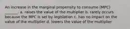 An increase in the marginal propensity to consume (MPC) _______. a. raises the value of the multiplier b. rarely occurs because the MPC is set by legislation c. has no impact on the value of the multiplier d. lowers the value of the multiplier