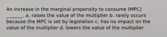 An increase in the marginal propensity to consume (MPC) _______. a. raises the value of the multiplier b. rarely occurs because the MPC is set by legislation c. has no impact on the value of the multiplier d. lowers the value of the multiplier