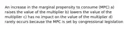 An increase in the marginal propensity to consume (MPC) a) raises the value of the multiplier b) lowers the value of the multiplier c) has no impact on the value of the multiplier d) rarely occurs because the MPC is set by congressional legislation