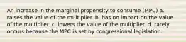 An increase in the marginal propensity to consume (MPC) a. raises the value of the multiplier. b. has no impact on the value of the multiplier. c. lowers the value of the multiplier. d. rarely occurs because the MPC is set by congressional legislation.