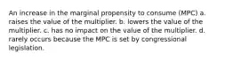 An increase in the marginal propensity to consume (MPC) a. raises the value of the multiplier. b. lowers the value of the multiplier. c. has no impact on the value of the multiplier. d. rarely occurs because the MPC is set by congressional legislation.