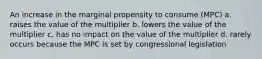 An increase in the marginal propensity to consume (MPC) a. raises the value of the multiplier b. lowers the value of the multiplier c. has no impact on the value of the multiplier d. rarely occurs because the MPC is set by congressional legislation