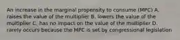 An increase in the marginal propensity to consume (MPC) A. raises the value of the multiplier B. lowers the value of the multiplier C. has no impact on the value of the multiplier D. rarely occurs because the MPC is set by congressional legislation