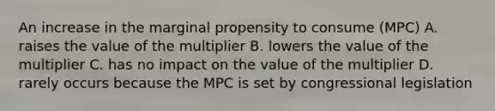 An increase in the marginal propensity to consume (MPC) A. raises the value of the multiplier B. lowers the value of the multiplier C. has no impact on the value of the multiplier D. rarely occurs because the MPC is set by congressional legislation