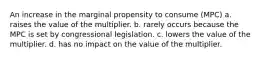 An increase in the marginal propensity to consume (MPC) a. raises the value of the multiplier. b. rarely occurs because the MPC is set by congressional legislation. c. lowers the value of the multiplier. d. has no impact on the value of the multiplier.