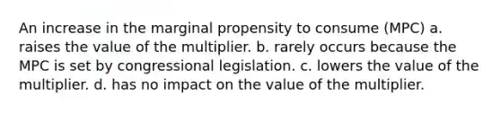 An increase in the marginal propensity to consume (MPC) a. raises the value of the multiplier. b. rarely occurs because the MPC is set by congressional legislation. c. lowers the value of the multiplier. d. has no impact on the value of the multiplier.