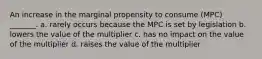 An increase in the marginal propensity to consume (MPC) _______. a. rarely occurs because the MPC is set by legislation b. lowers the value of the multiplier c. has no impact on the value of the multiplier d. raises the value of the multiplier