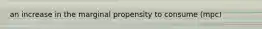 an increase in the marginal propensity to consume (mpc)