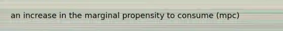 an increase in the marginal propensity to consume (mpc)