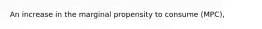 An increase in the marginal propensity to consume (MPC),