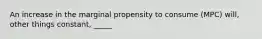 An increase in the marginal propensity to consume (MPC) will, other things constant, _____