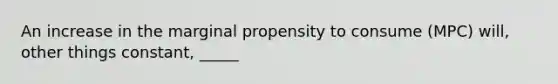 An increase in the marginal propensity to consume (MPC) will, other things constant, _____