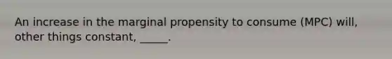 An increase in the marginal propensity to consume (MPC) will, other things constant, _____.