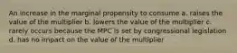 An increase in the marginal propensity to consume a. raises the value of the multiplier b. lowers the value of the multiplier c. rarely occurs because the MPC is set by congressional legislation d. has no impact on the value of the multiplier