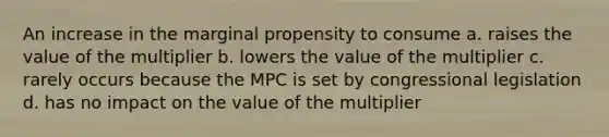 An increase in the marginal propensity to consume a. raises the value of the multiplier b. lowers the value of the multiplier c. rarely occurs because the MPC is set by congressional legislation d. has no impact on the value of the multiplier