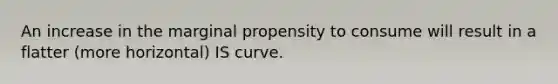 An increase in the marginal propensity to consume will result in a flatter (more horizontal) IS curve.