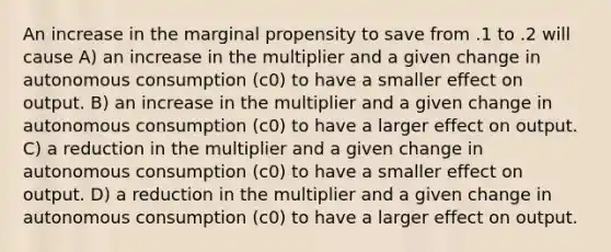 An increase in the marginal propensity to save from .1 to .2 will cause A) an increase in the multiplier and a given change in autonomous consumption (c0) to have a smaller effect on output. B) an increase in the multiplier and a given change in autonomous consumption (c0) to have a larger effect on output. C) a reduction in the multiplier and a given change in autonomous consumption (c0) to have a smaller effect on output. D) a reduction in the multiplier and a given change in autonomous consumption (c0) to have a larger effect on output.