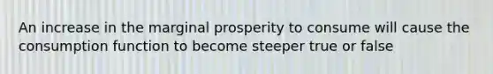 An increase in the marginal prosperity to consume will cause the consumption function to become steeper true or false