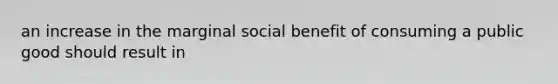 an increase in the marginal social benefit of consuming a public good should result in