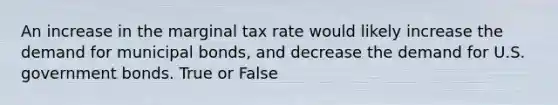 An increase in the marginal tax rate would likely increase the demand for municipal bonds, and decrease the demand for U.S. government bonds. True or False