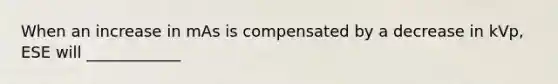 When an increase in mAs is compensated by a decrease in kVp, ESE will ____________