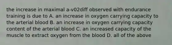 the increase in maximal a-v02diff observed with endurance training is due to A. an increase in oxygen carrying capacity to the arterial blood B. an increase in oxygen carrying capacity content of the arterial blood C. an increased capacity of the muscle to extract oxygen from the blood D. all of the above