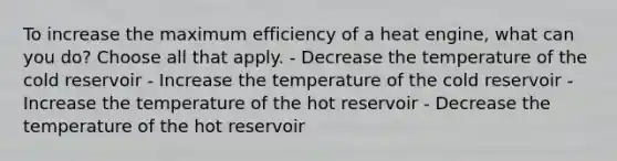 To increase the maximum efficiency of a heat engine, what can you do? Choose all that apply. - Decrease the temperature of the cold reservoir - Increase the temperature of the cold reservoir - Increase the temperature of the hot reservoir - Decrease the temperature of the hot reservoir