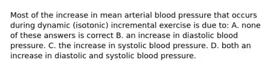 Most of the increase in mean arterial blood pressure that occurs during dynamic (isotonic) incremental exercise is due to: A. none of these answers is correct B. an increase in diastolic blood pressure. C. the increase in systolic blood pressure. D. both an increase in diastolic and systolic blood pressure.