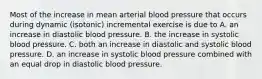 Most of the increase in mean arterial blood pressure that occurs during dynamic (isotonic) incremental exercise is due to A. an increase in diastolic blood pressure. B. the increase in systolic blood pressure. C. both an increase in diastolic and systolic blood pressure. D. an increase in systolic blood pressure combined with an equal drop in diastolic blood pressure.