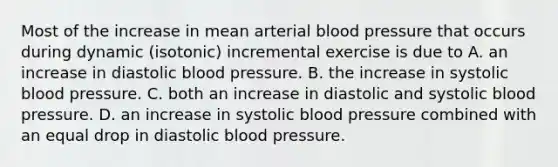 Most of the increase in mean arterial blood pressure that occurs during dynamic (isotonic) incremental exercise is due to A. an increase in diastolic blood pressure. B. the increase in systolic blood pressure. C. both an increase in diastolic and systolic blood pressure. D. an increase in systolic blood pressure combined with an equal drop in diastolic blood pressure.