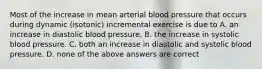 Most of the increase in mean arterial blood pressure that occurs during dynamic (isotonic) incremental exercise is due to A. an increase in diastolic blood pressure. B. the increase in systolic blood pressure. C. both an increase in diastolic and systolic blood pressure. D. none of the above answers are correct