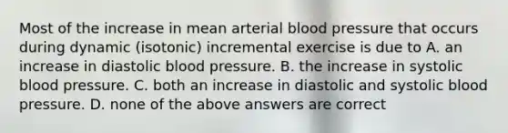 Most of the increase in mean arterial blood pressure that occurs during dynamic (isotonic) incremental exercise is due to A. an increase in diastolic blood pressure. B. the increase in systolic blood pressure. C. both an increase in diastolic and systolic blood pressure. D. none of the above answers are correct