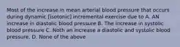 Most of the increase in mean arterial blood pressure that occurs during dynamic [isotonic] incremental exercise due to A. AN increase in diastolic blood pressure B. The increase in systolic blood pressure C. Noth an increase a diastolic and systolic blood pressure. D. None of the above