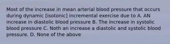 Most of the increase in mean arterial <a href='https://www.questionai.com/knowledge/kD0HacyPBr-blood-pressure' class='anchor-knowledge'>blood pressure</a> that occurs during dynamic [isotonic] incremental exercise due to A. AN increase in diastolic blood pressure B. The increase in systolic blood pressure C. Noth an increase a diastolic and systolic blood pressure. D. None of the above