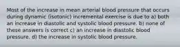 Most of the increase in mean arterial blood pressure that occurs during dynamic (isotonic) incremental exercise is due to a) both an increase in diastolic and systolic blood pressure. b) none of these answers is correct c) an increase in diastolic blood pressure. d) the increase in systolic blood pressure.