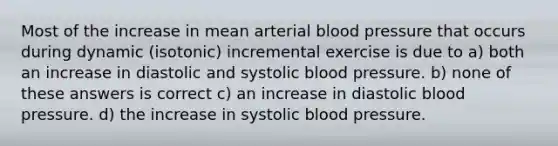 Most of the increase in mean arterial blood pressure that occurs during dynamic (isotonic) incremental exercise is due to a) both an increase in diastolic and systolic blood pressure. b) none of these answers is correct c) an increase in diastolic blood pressure. d) the increase in systolic blood pressure.