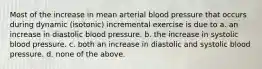 Most of the increase in mean arterial blood pressure that occurs during dynamic (isotonic) incremental exercise is due to a. an increase in diastolic blood pressure. b. the increase in systolic blood pressure. c. both an increase in diastolic and systolic blood pressure. d. none of the above.