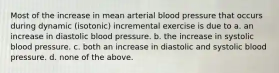 Most of the increase in mean arterial blood pressure that occurs during dynamic (isotonic) incremental exercise is due to a. an increase in diastolic blood pressure. b. the increase in systolic blood pressure. c. both an increase in diastolic and systolic blood pressure. d. none of the above.