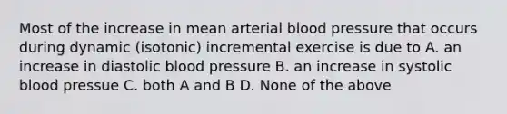 Most of the increase in mean arterial <a href='https://www.questionai.com/knowledge/kD0HacyPBr-blood-pressure' class='anchor-knowledge'>blood pressure</a> that occurs during dynamic (isotonic) incremental exercise is due to A. an increase in diastolic blood pressure B. an increase in systolic blood pressue C. both A and B D. None of the above