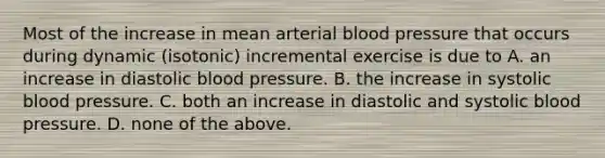 Most of the increase in mean arterial blood pressure that occurs during dynamic (isotonic) incremental exercise is due to A. an increase in diastolic blood pressure. B. the increase in systolic blood pressure. C. both an increase in diastolic and systolic blood pressure. D. none of the above.