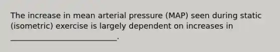 The increase in mean arterial pressure (MAP) seen during static (isometric) exercise is largely dependent on increases in ___________________________.