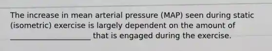 The increase in mean arterial pressure (MAP) seen during static (isometric) exercise is largely dependent on the amount of _____________________ that is engaged during the exercise.