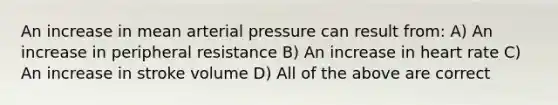 An increase in mean arterial pressure can result from: A) An increase in peripheral resistance B) An increase in heart rate C) An increase in stroke volume D) All of the above are correct