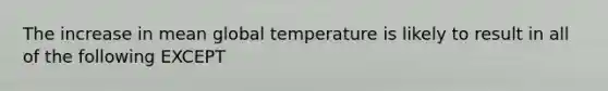 The increase in mean global temperature is likely to result in all of the following EXCEPT