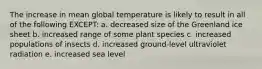 The increase in mean global temperature is likely to result in all of the following EXCEPT: a. decreased size of the Greenland ice sheet b. increased range of some plant species c. increased populations of insects d. increased ground-level ultraviolet radiation e. increased sea level